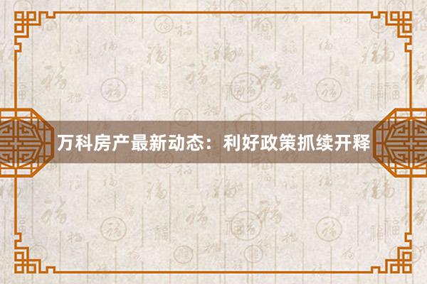 万科房产最新动态：利好政策抓续开释