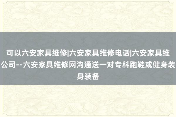 可以六安家具维修|六安家具维修电话|六安家具维修公司--六安家具维修网沟通送一对专科跑鞋或健身装备