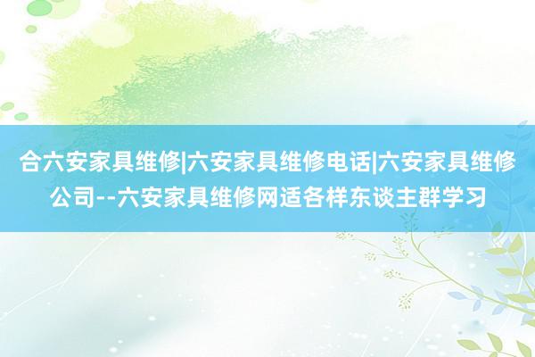 合六安家具维修|六安家具维修电话|六安家具维修公司--六安家具维修网适各样东谈主群学习